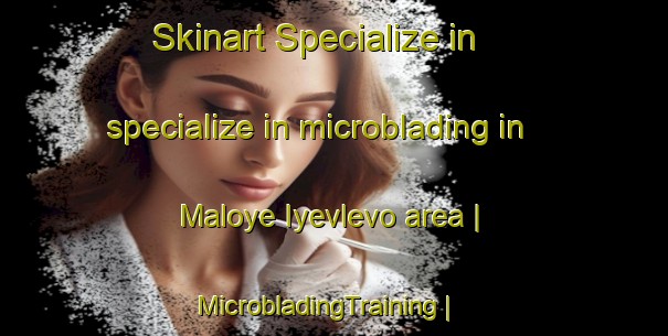 Skinart Specialize in specialize in microblading in Maloye Iyevlevo area | MicrobladingTraining | MicrobladingClasses | SkinartTraining-Russian Federation